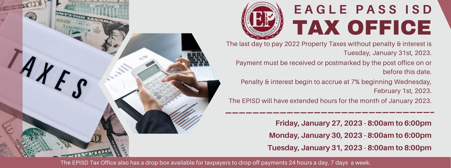Tax Office banner. Tax Office extended hours: Friday, January 27, 2023 - 8:00am to 6:00pm. Monday, January 30, 2023 - 8:00am to 6:00pm. Tuesday, January 31, 2023 - 8:00am to 8:00pm. The EPISD Tax Office also has a drop box available for taxpayers to drop off payments 24 hours a day, 7 days  a week.